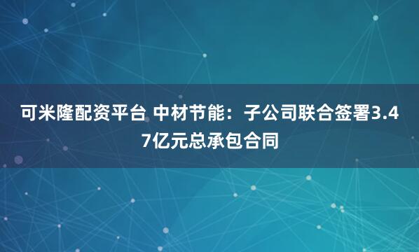 可米隆配资平台 中材节能：子公司联合签署3.47亿元总承包合同