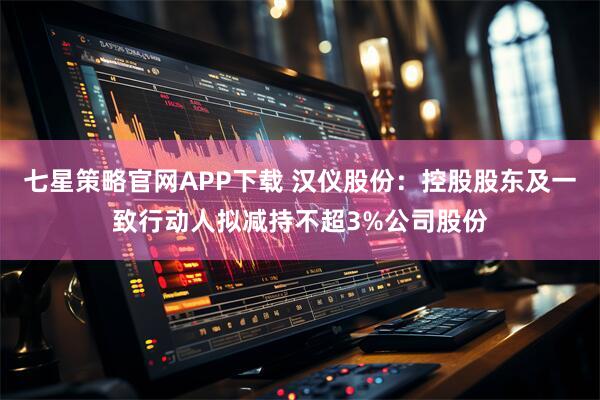 七星策略官网APP下载 汉仪股份：控股股东及一致行动人拟减持不超3%公司股份
