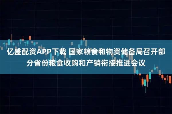 亿盛配资APP下载 国家粮食和物资储备局召开部分省份粮食收购和产销衔接推进会议