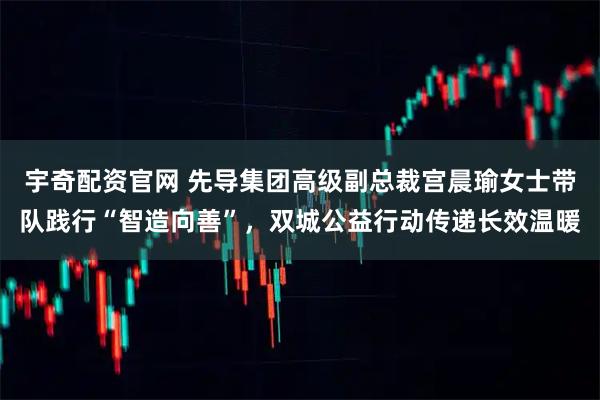 宇奇配资官网 先导集团高级副总裁宫晨瑜女士带队践行“智造向善”，双城公益行动传递长效温暖