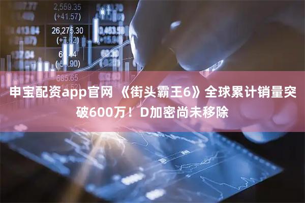 申宝配资app官网 《街头霸王6》全球累计销量突破600万！D加密尚未移除
