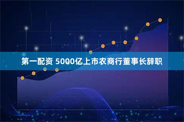 第一配资 5000亿上市农商行董事长辞职