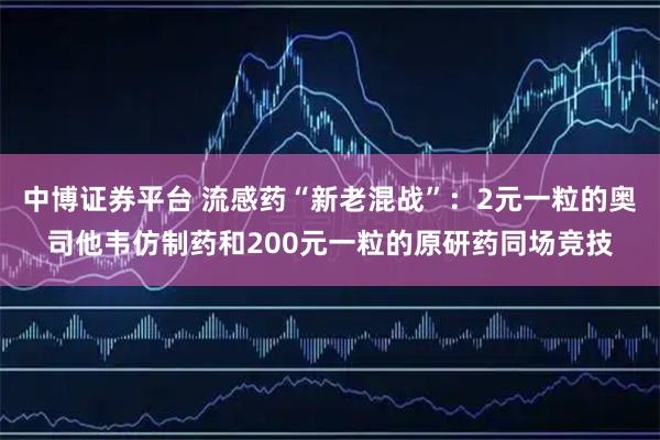 中博证券平台 流感药“新老混战”：2元一粒的奥司他韦仿制药和200元一粒的原研药同场竞技