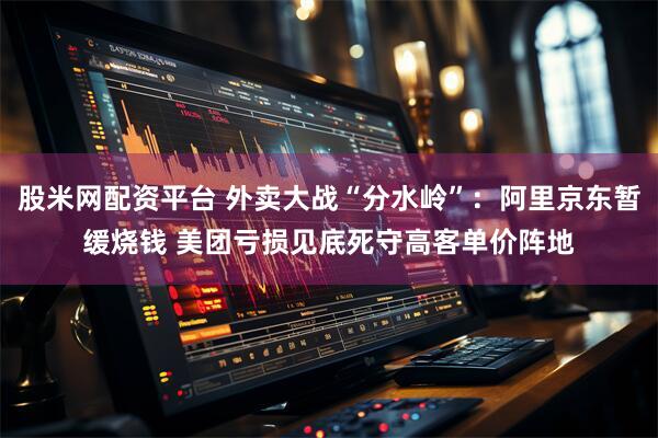 股米网配资平台 外卖大战“分水岭”：阿里京东暂缓烧钱 美团亏损见底死守高客单价阵地