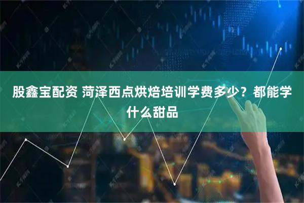 股鑫宝配资 菏泽西点烘焙培训学费多少？都能学什么甜品