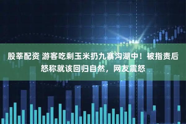 股莘配资 游客吃剩玉米扔九寨沟湖中！被指责后怒称就该回归自然，网友震怒