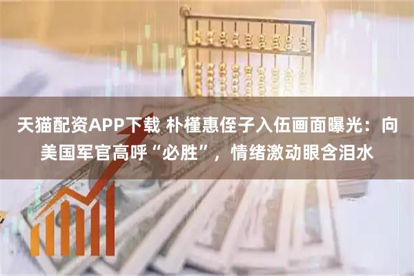 天猫配资APP下载 朴槿惠侄子入伍画面曝光：向美国军官高呼“必胜”，情绪激动眼含泪水