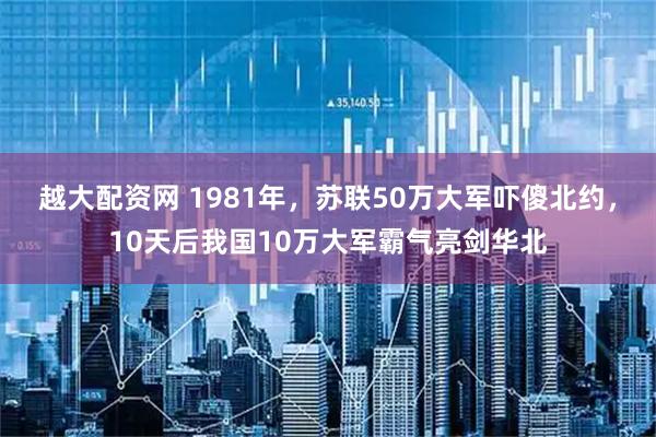 越大配资网 1981年,苏联50万大军吓傻北约,10天后我国10万大军霸气亮剑华北