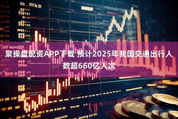 聚操盘配资APP下载 预计2025年我国交通出行人数超660亿人次