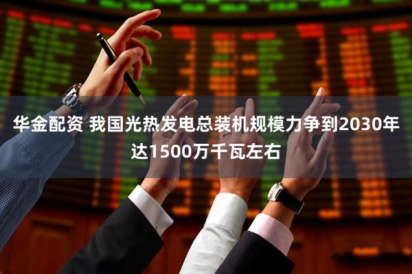 华金配资 我国光热发电总装机规模力争到2030年达1500万千瓦左右