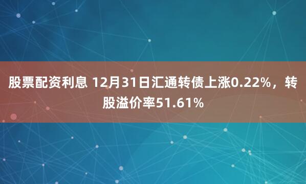 股票配资利息 12月31日汇通转债上涨0.22%，转股溢价率51.61%
