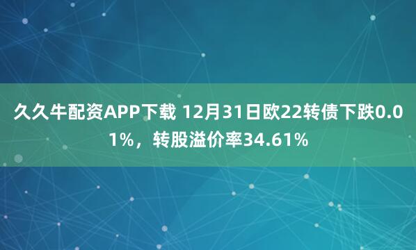 久久牛配资APP下载 12月31日欧22转债下跌0.01%，转股溢价率34.61%