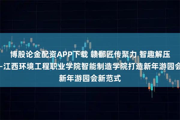 博股论金配资APP下载 赣鄱匠传聚力 智趣解压润心 ——江西环境工程职业学院智能制造学院打造新年游园会新范式