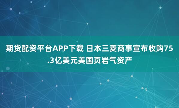 期货配资平台APP下载 日本三菱商事宣布收购75.3亿美元美国页岩气资产