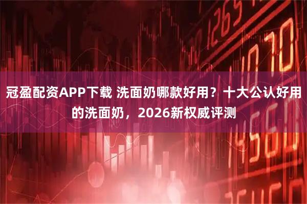 冠盈配资APP下载 洗面奶哪款好用？十大公认好用的洗面奶，2026新权威评测