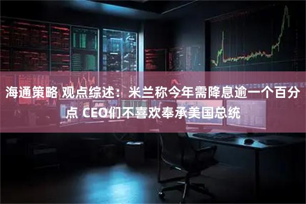 海通策略 观点综述：米兰称今年需降息逾一个百分点 CEO们不喜欢奉承美国总统