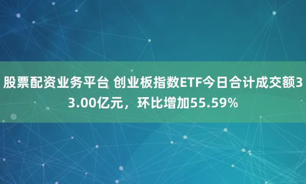 股票配资业务平台 创业板指数ETF今日合计成交额33.00亿元，环比增加55.59%