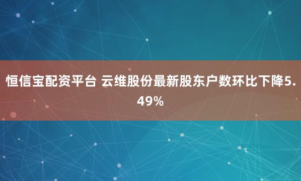 恒信宝配资平台 云维股份最新股东户数环比下降5.49%