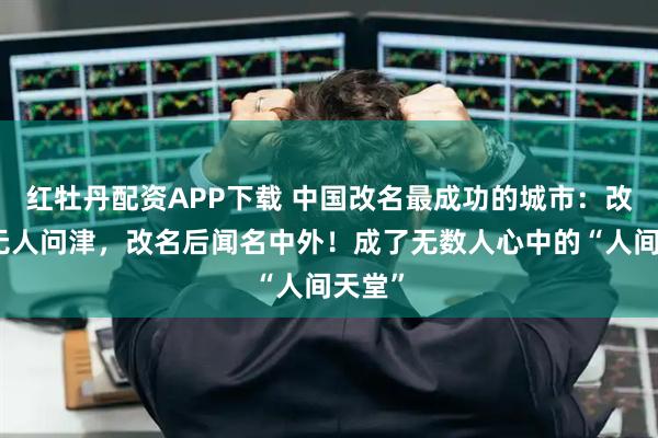 红牡丹配资APP下载 中国改名最成功的城市：改名前无人问津，改名后闻名中外！成了无数人心中的“人间天堂”