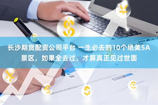 长沙期货配资公司平台 一生必去的10个绝美5A景区，如果全去过，才算真正见过世面