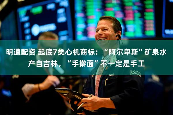 明道配资 起底7类心机商标：“阿尔卑斯”矿泉水产自吉林，“手擀面”不一定是手工