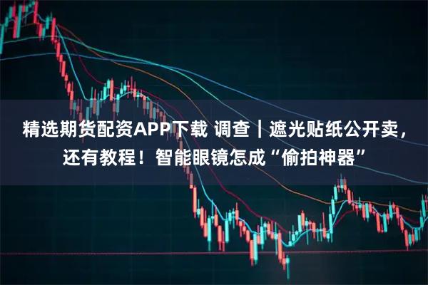 精选期货配资APP下载 调查｜遮光贴纸公开卖，还有教程！智能眼镜怎成“偷拍神器”