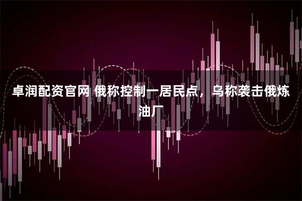 卓润配资官网 俄称控制一居民点，乌称袭击俄炼油厂