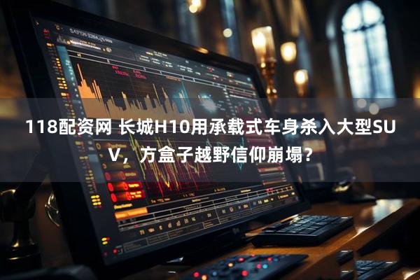118配资网 长城H10用承载式车身杀入大型SUV,方盒子越野信仰崩塌?