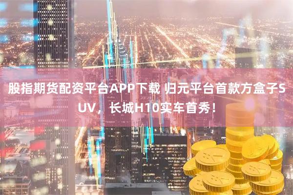 股指期货配资平台APP下载 归元平台首款方盒子SUV，长城H10实车首秀！