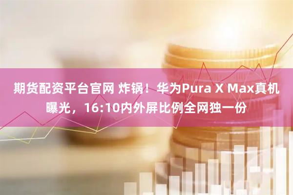 期货配资平台官网 炸锅！华为Pura X Max真机曝光，16:10内外屏比例全网独一份