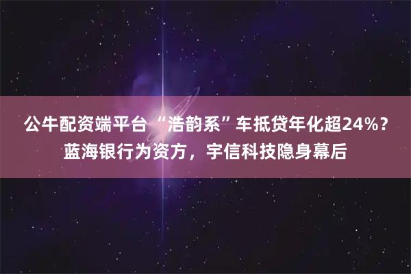 公牛配资端平台 “浩韵系”车抵贷年化超24%？蓝海银行为资方，宇信科技隐身幕后