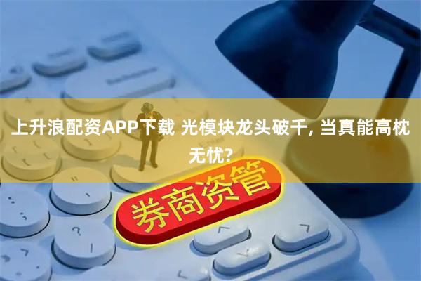 上升浪配资APP下载 光模块龙头破千, 当真能高枕无忧?