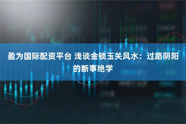 盈为国际配资平台 浅谈金锁玉关风水：过路阴阳的断事绝学