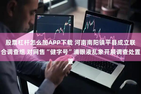 股票杠杆怎么加APP下载 河南南阳镇平县成立联合调查组 对网售“健字号”滴眼液乱象开展调查处置
