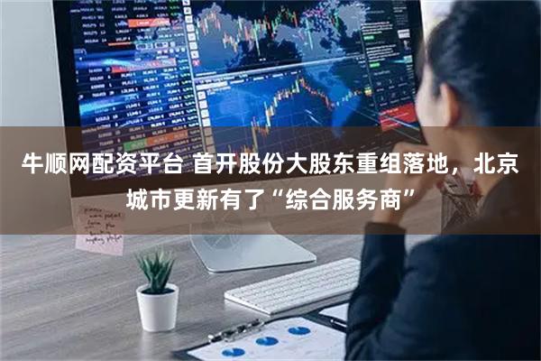 牛顺网配资平台 首开股份大股东重组落地，北京城市更新有了“综合服务商”