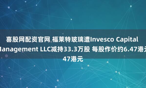 喜股网配资官网 福莱特玻璃遭Invesco Capital Management LLC减持33.3万股 每股作价约6.47港元